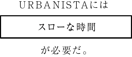 URBANISTAにはスローな時間が必要だ。